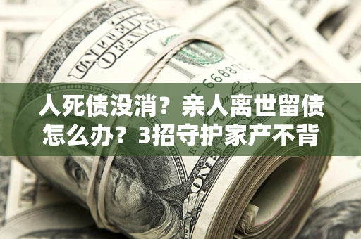 北京人死债没消？亲人离世留债怎么办？3招守护家产不背锅