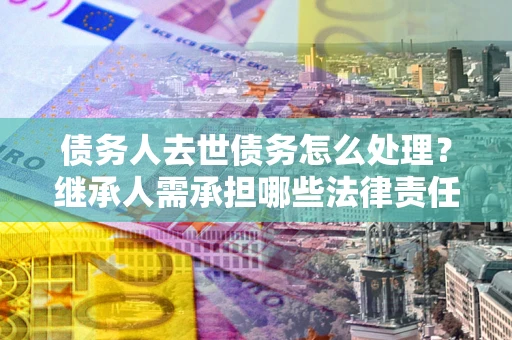 北京债务人去世债务怎么处理？继承人需承担哪些法律责任？