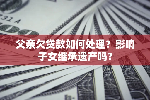北京父亲欠贷款如何处理?影响子女继承遗产吗? 北京父亲欠贷款如何处理?影响子女继承遗产吗?
