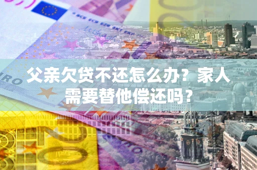 北京父亲欠贷不还怎么办？家人需要替他偿还吗？